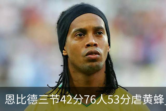 恩比德三节42分76人53分虐黄蜂 骑士力克老鹰